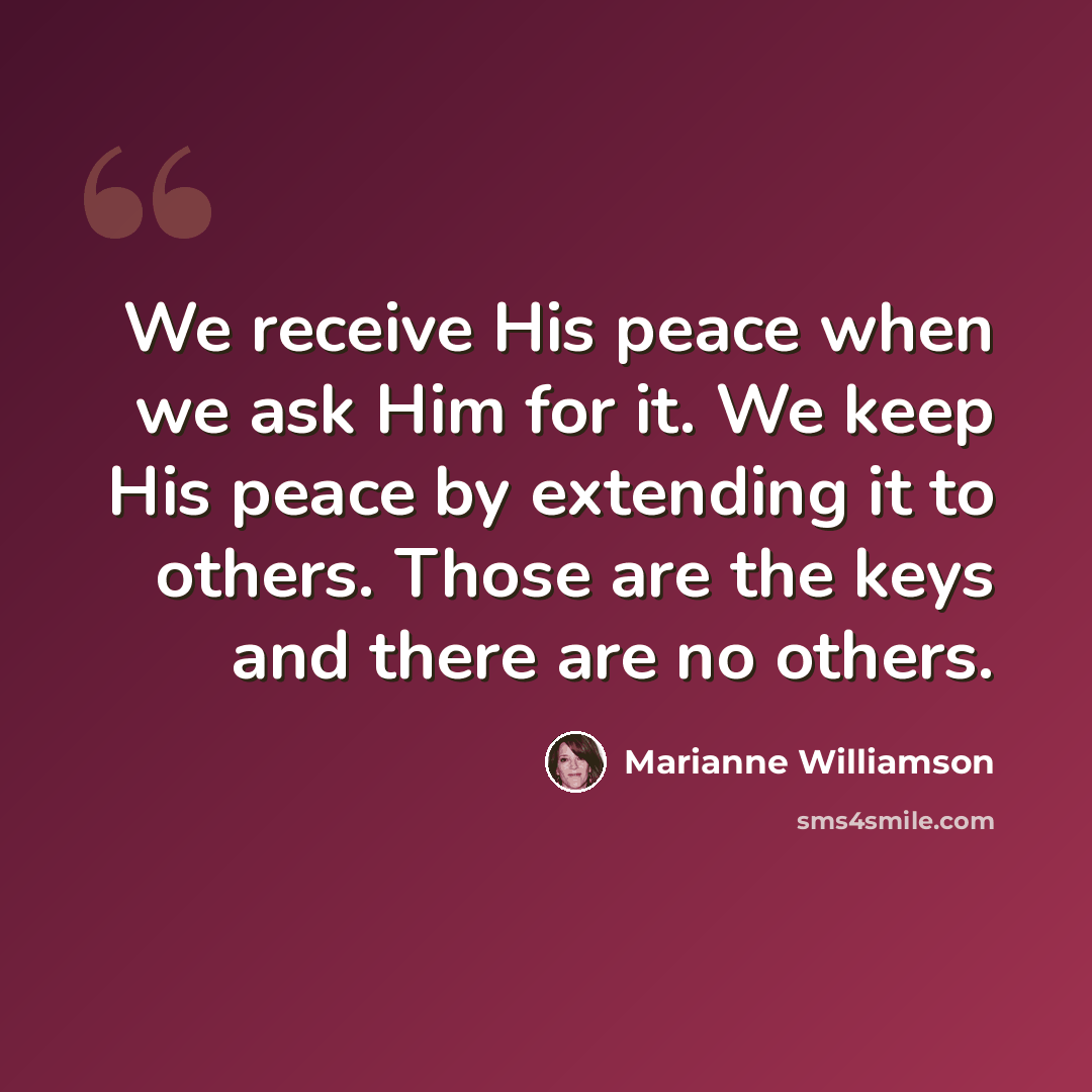 “We receive His peace when we ask Him for it. We keep His peace by extending it to others. Those are the keys and there are no others.” quote by Marianne Williamson