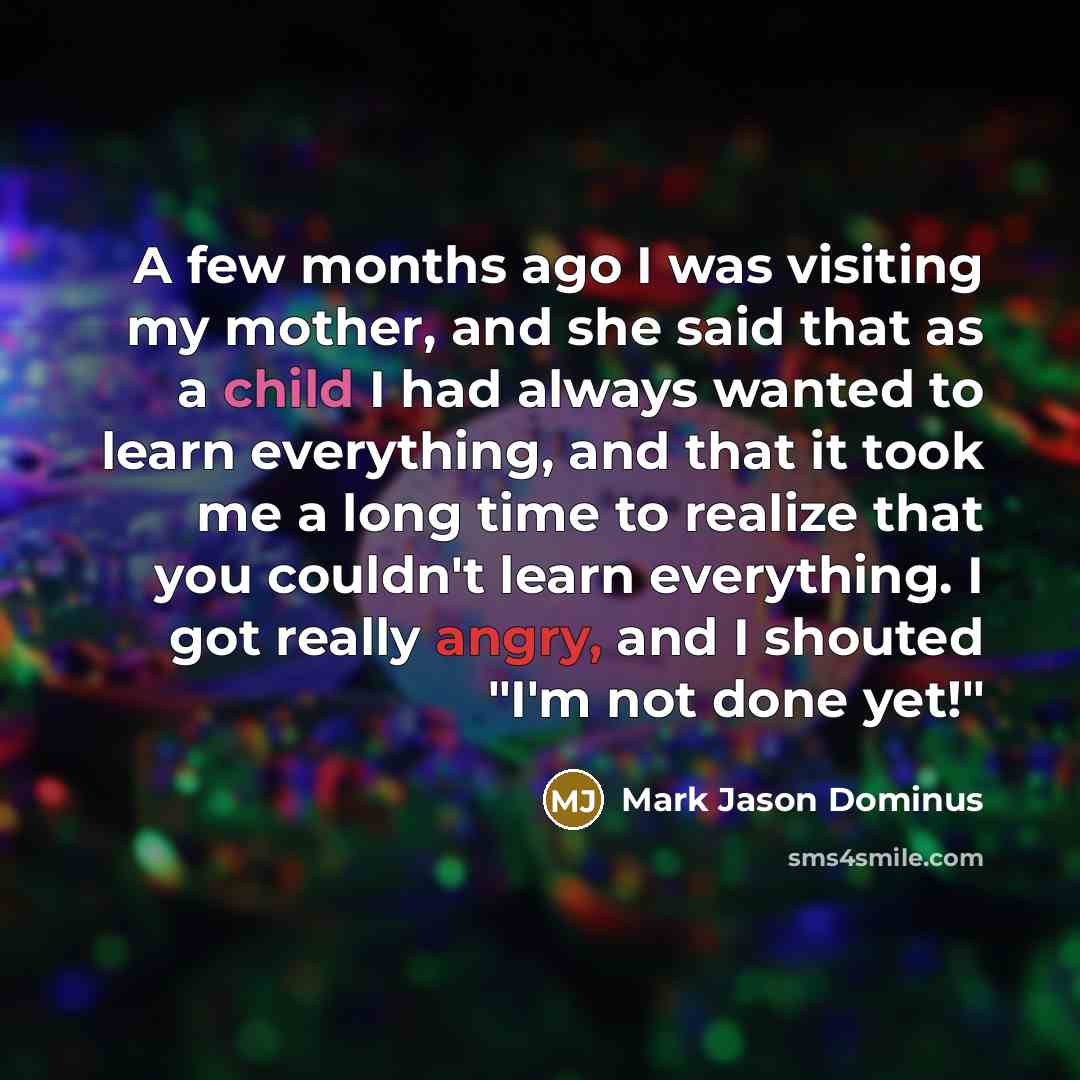 “A few months ago I was visiting my mother, and she said that as a child I had always wanted to learn everything, and that it took me a long time to realize that you couldn't learn everything. I got really angry, and I shouted "I'm not done yet!"” quote by Mark Jason Dominus