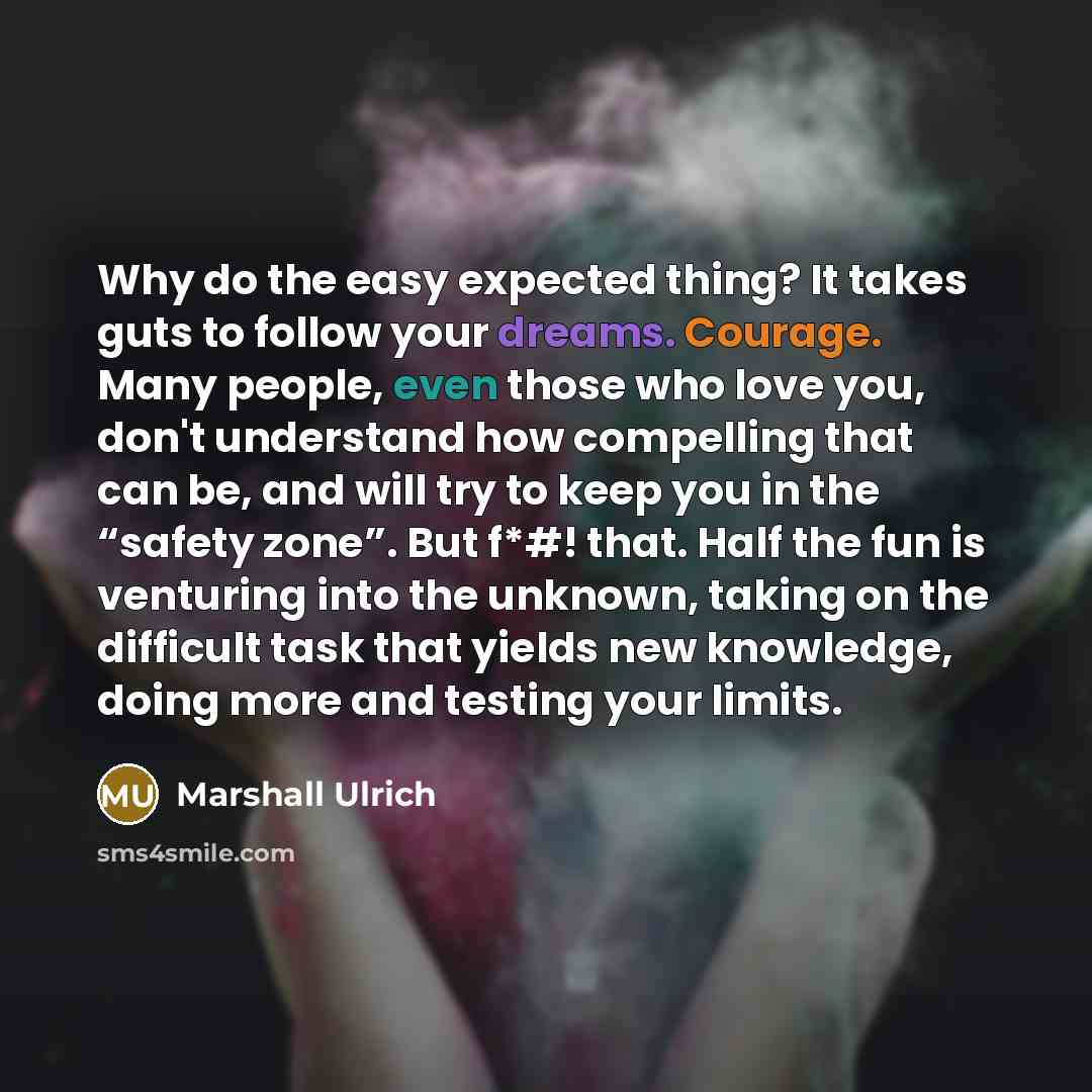 “Why do the easy expected thing? It takes guts to follow your dreams. Courage. Many people, even those who love you, don't understand how compelling that can be, and will try to keep you in the “safety zone”. But f*#! that. Half the fun is venturing into the unknown, taking on the difficult task…” quote by Marshall Ulrich