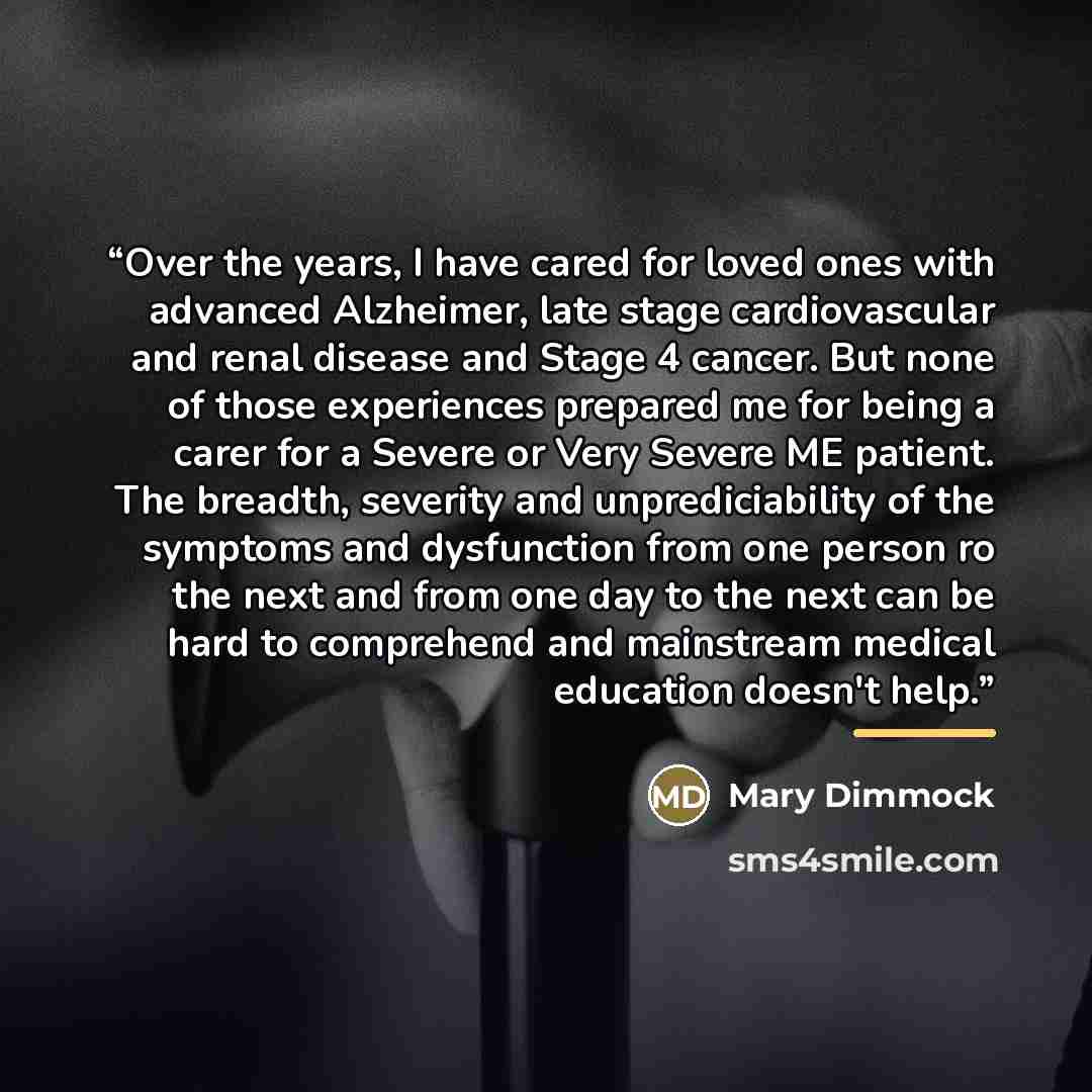 “Over the years, I have cared for loved ones with advanced Alzheimer, late stage cardiovascular and renal disease and Stage 4 cancer. But none of those experiences prepared me for being a carer for a Severe or Very Severe ME patient. The breadth, severity and unprediciability of the symptoms and…” quote by Mary Dimmock