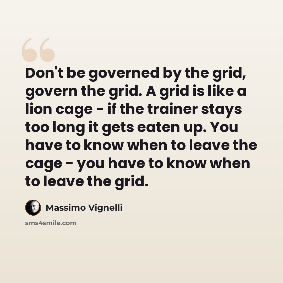 “Don't be governed by the grid, govern the grid. A grid is like a lion cage - if the trainer stays too long it gets eaten up. You have to know when to leave the cage - you have to know when to leave the grid.” quote by Massimo Vignelli