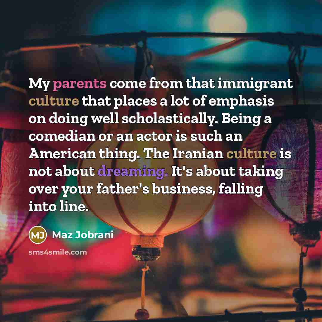 “My parents come from that immigrant culture that places a lot of emphasis on doing well scholastically. Being a comedian or an actor is such an American thing. The Iranian culture is not about dreaming. It's about taking over your father's business, falling into line.” quote by Maz Jobrani