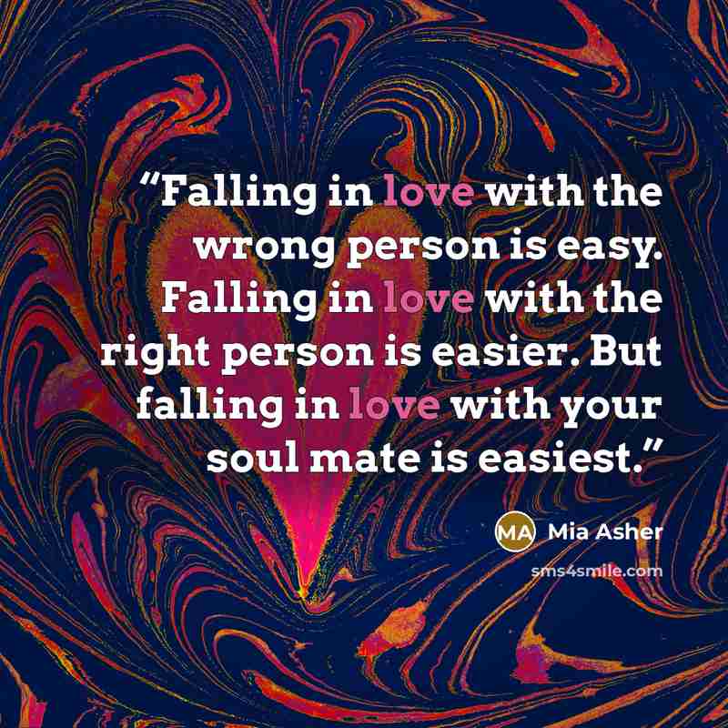 “Falling in love with the wrong person is easy. Falling in love with the right person is easier. But falling in love with your soul mate is easiest.” quote by Mia Asher