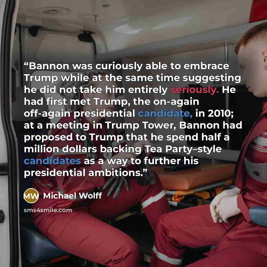 “Bannon was curiously able to embrace Trump while at the same time suggesting he did not take him entirely seriously. He had first met Trump, the on-again off-again presidential candidate, in 2010; at a meeting in Trump Tower, Bannon had proposed to Trump that he spend half a million dollars…” quote by Michael Wolff