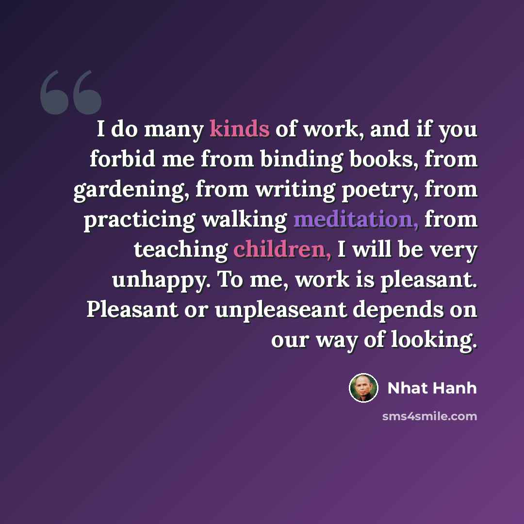 “I do many kinds of work, and if you forbid me from binding books, from gardening, from writing poetry, from practicing walking meditation, from teaching children, I will be very unhappy. To me, work is pleasant. Pleasant or unpleaseant depends on our way of looking.” quote by Nhat Hanh