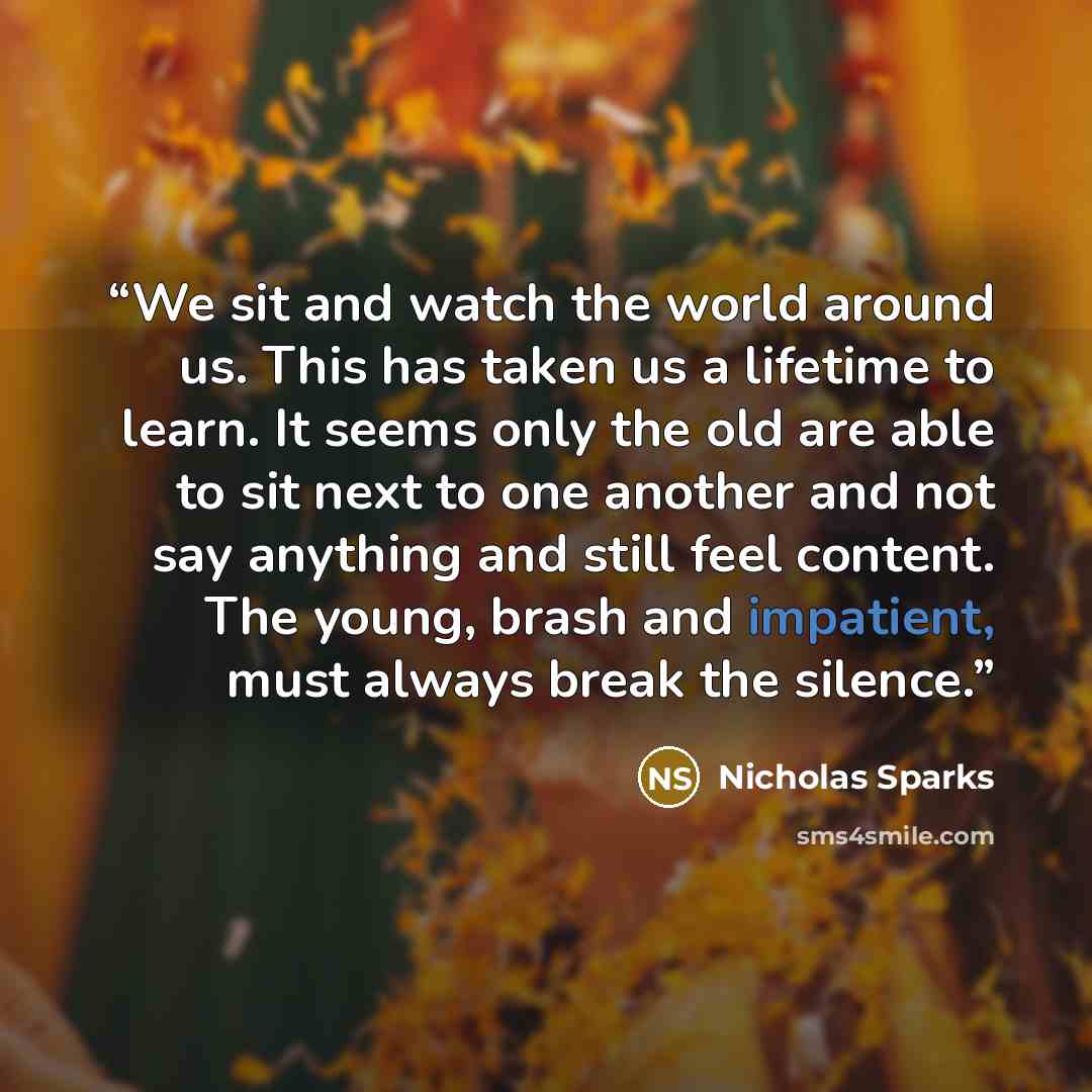 “We sit and watch the world around us. This has taken us a lifetime to learn. It seems only the old are able to sit next to one another and not say anything and still feel content. The young, brash and impatient, must always break the silence.” quote by Nicholas Sparks