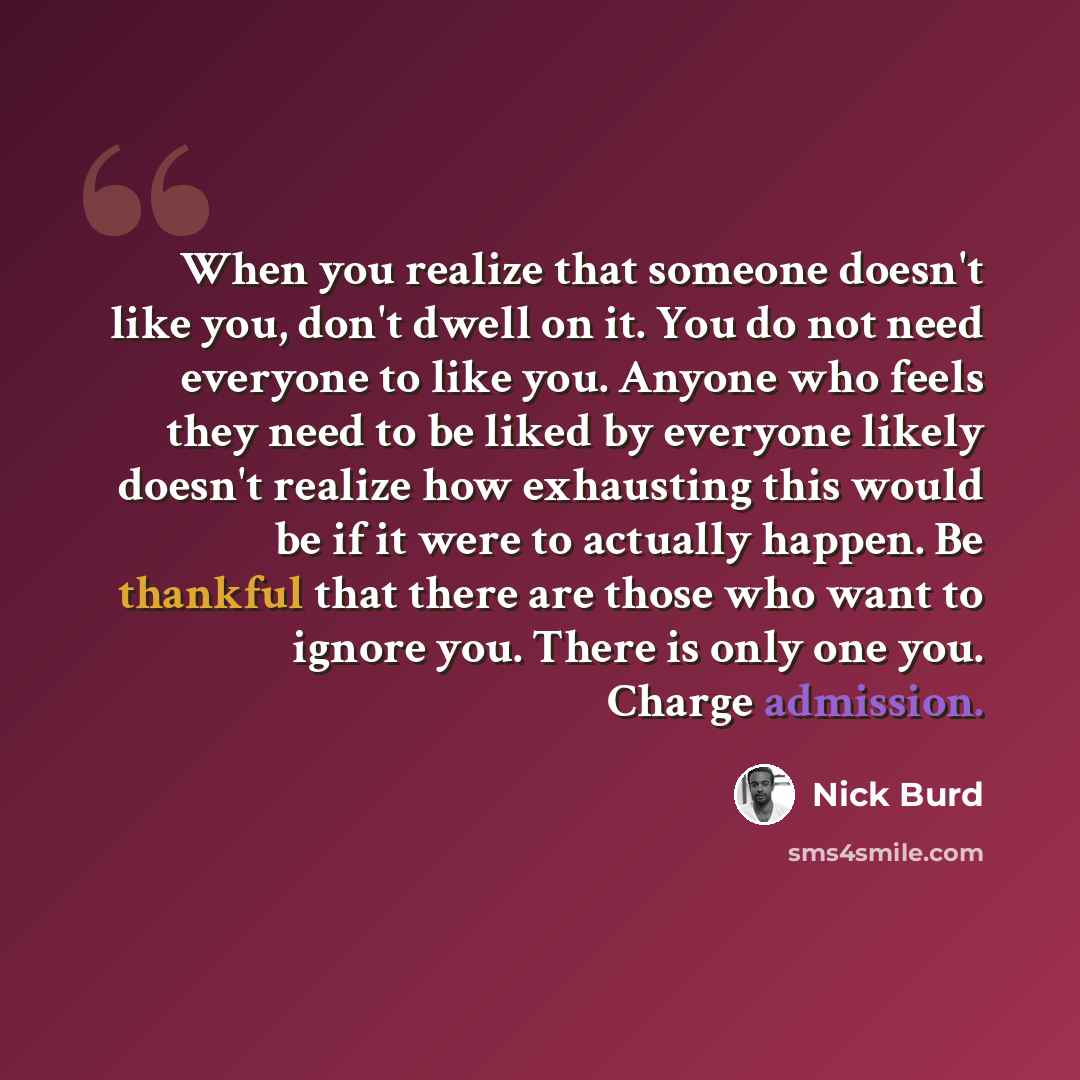 “When you realize that someone doesn't like you, don't dwell on it. You do not need everyone to like you. Anyone who feels they need to be liked by everyone likely doesn't realize how exhausting this would be if it were to actually happen. Be thankful that there are those who want to ignore you…” quote by Nick Burd