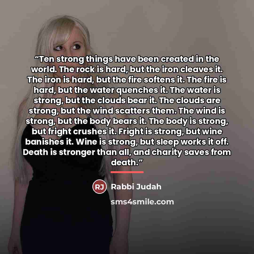 “Ten strong things have been created in the world. The rock is hard, but the iron cleaves it. The iron is hard, but the fire softens it. The fire is hard, but the water quenches it. The water is strong, but the clouds bear it. The clouds are strong, but the wind scatters them. The wind is strong…” quote by Rabbi Judah