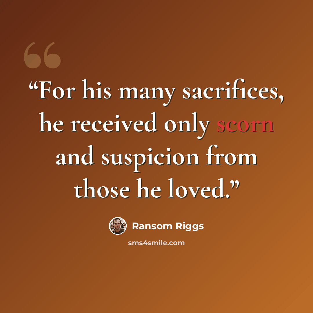 “For his many sacrifices, he received only scorn and suspicion from those he loved.” quote by Ransom Riggs