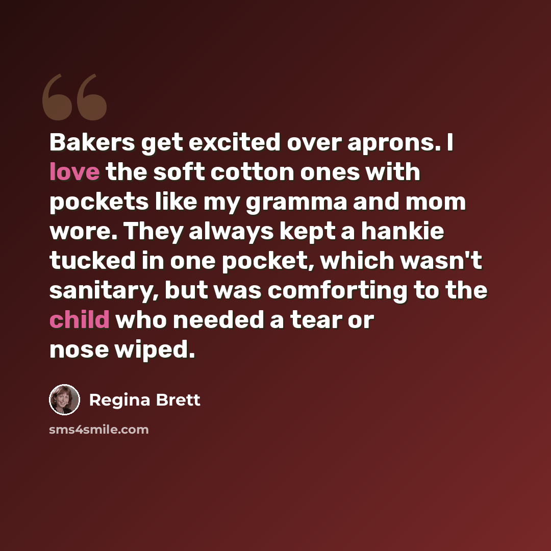 “Bakers get excited over aprons. I love the soft cotton ones with pockets like my gramma and mom wore. They always kept a hankie tucked in one pocket, which wasn't sanitary, but was comforting to the child who needed a tear or nose wiped.” quote by Regina Brett