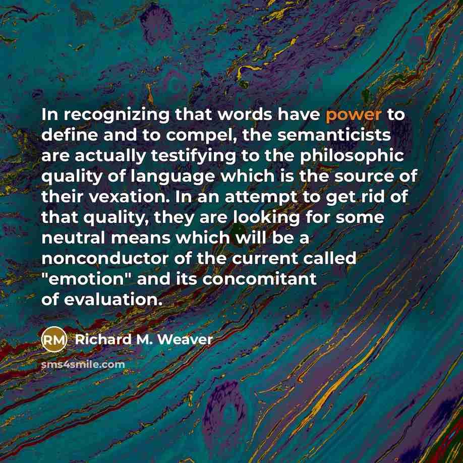 “In recognizing that words have power to define and to compel, the semanticists are actually testifying to the philosophic quality of language which is the source of their vexation. In an attempt to get rid of that quality, they are looking for some neutral means which will be a nonconductor of the…” quote by Richard M. Weaver
