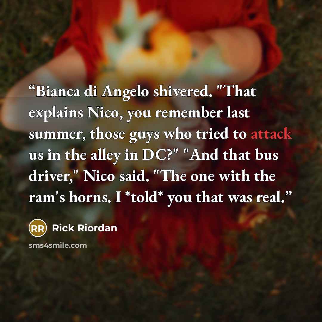 “Bianca di Angelo shivered. "That explains Nico, you remember last summer, those guys who tried to attack us in the alley in DC?" "And that bus driver," Nico said. "The one with the ram's horns. I *told* you that was real.” quote by Rick Riordan