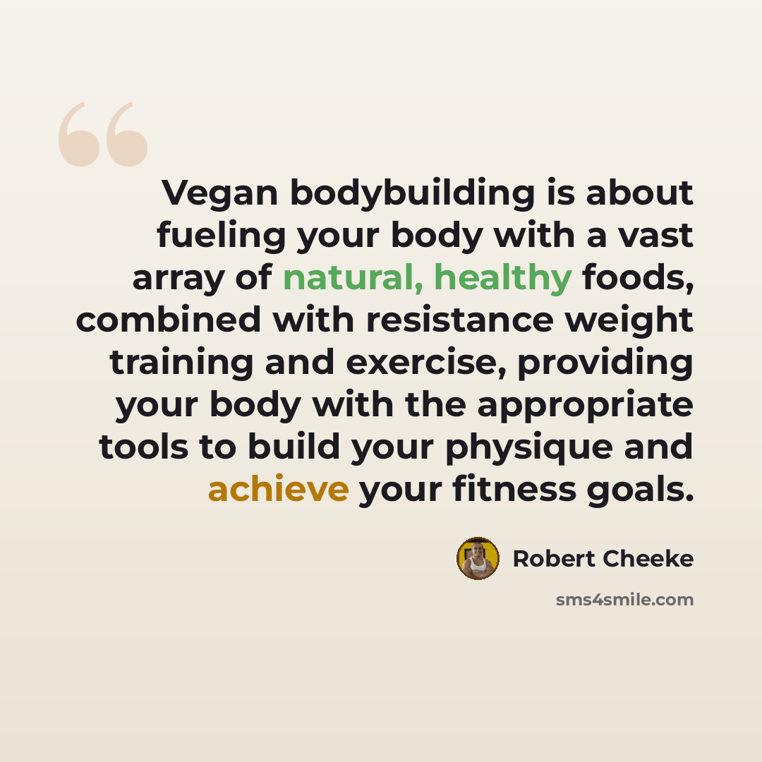 “Vegan bodybuilding is about fueling your body with a vast array of natural, healthy foods, combined with resistance weight training and exercise, providing your body with the appropriate tools to build your physique and achieve your fitness goals.” quote by Robert Cheeke