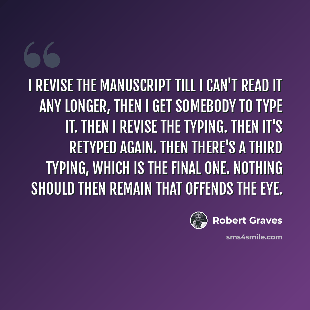 “I revise the manuscript till I can't read it any longer, then I get somebody to type it. Then I revise the typing. Then it's retyped again. Then there's a third typing, which is the final one. Nothing should then remain that offends the eye.” quote by Robert Graves