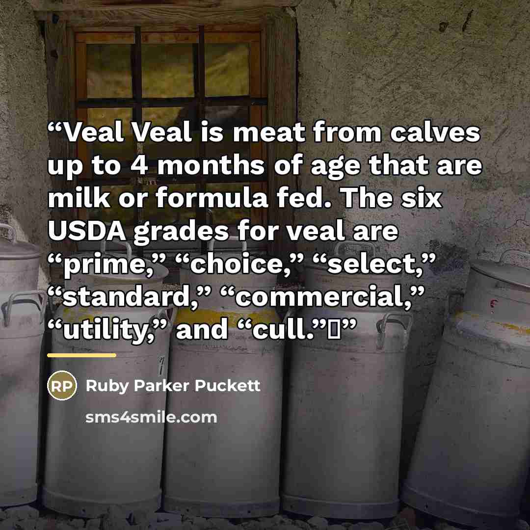 “Veal Veal is meat from calves up to 4 months of age that are milk or formula fed. The six USDA grades for veal are “prime,” “choice,” “select,” “standard,” “commercial,” “utility,” and “cull.”Δ” quote by Ruby Parker Puckett