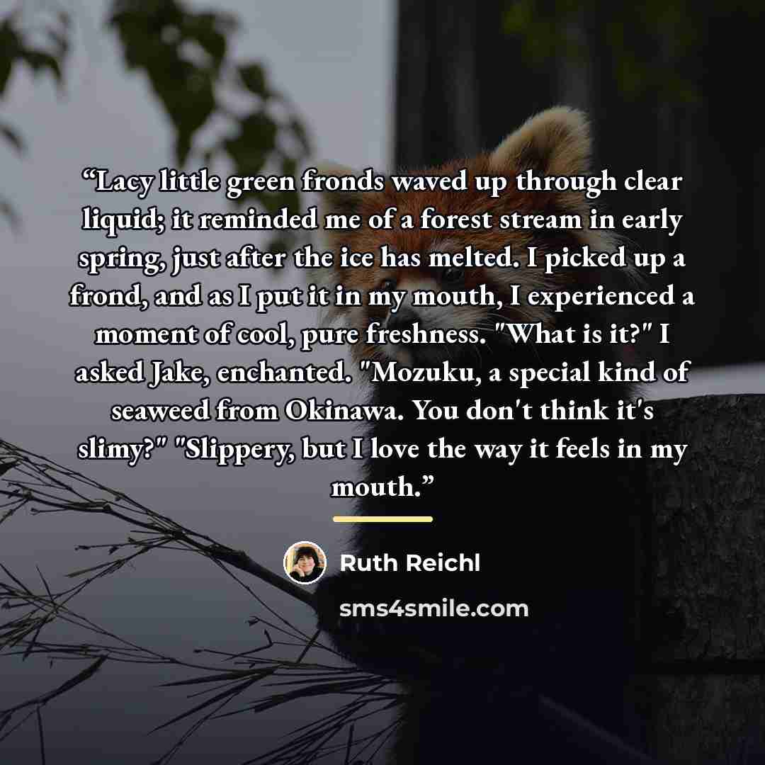 “Lacy little green fronds waved up through clear liquid; it reminded me of a forest stream in early spring, just after the ice has melted. I picked up a frond, and as I put it in my mouth, I experienced a moment of cool, pure freshness. "What is it?" I asked Jake, enchanted. "Mozuku, a special kind…” quote by Ruth Reichl