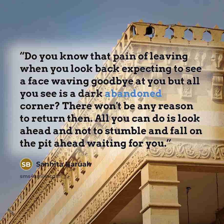 “Do you know that pain of leaving when you look back expecting to see a face waving goodbye at you but all you see is a dark abandoned corner? There won't be any reason to return then. All you can do is look ahead and not to stumble and fall on the pit ahead waiting for you.” quote by Sanhita Baruah