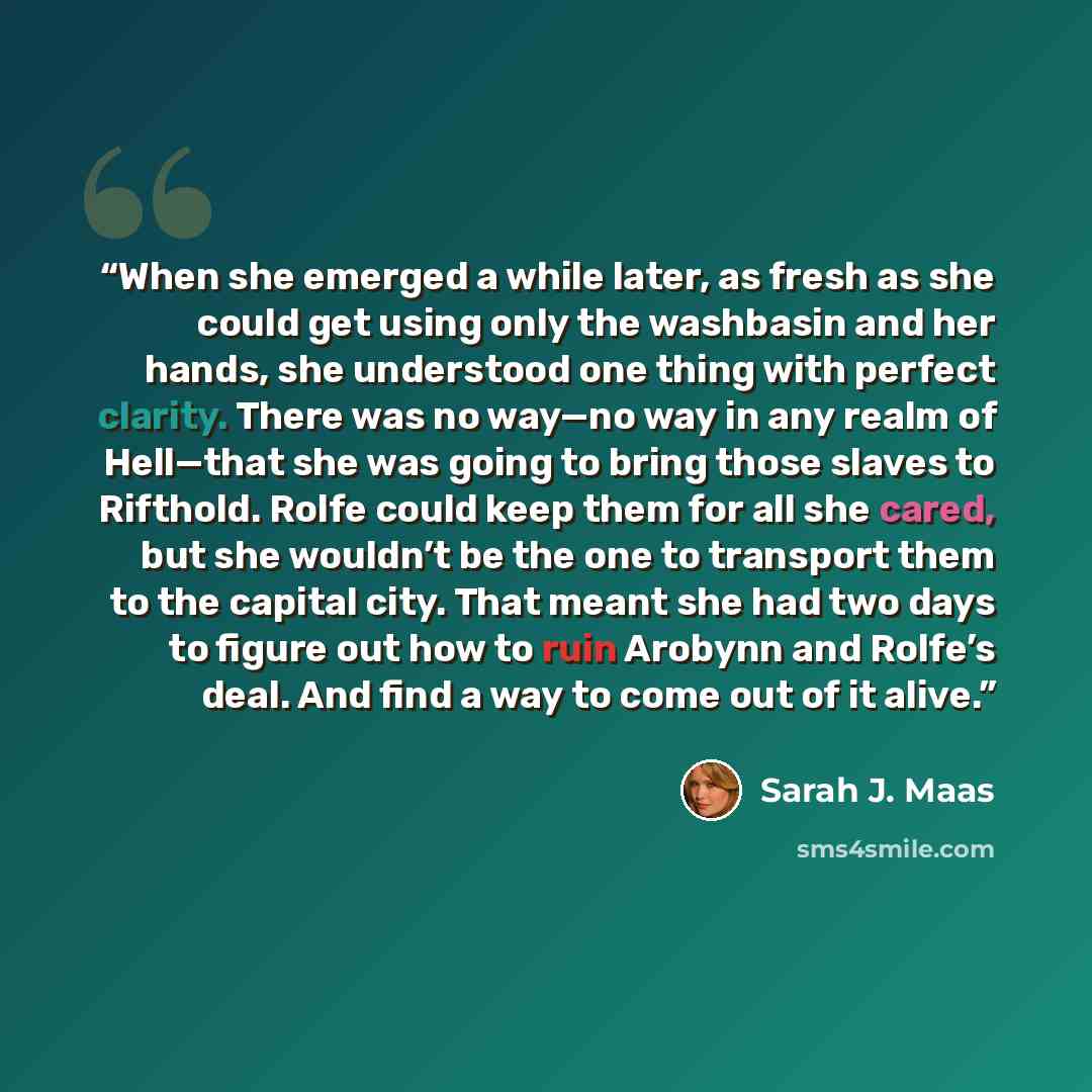 “When she emerged a while later, as fresh as she could get using only the washbasin and her hands, she understood one thing with perfect clarity. There was no way—no way in any realm of Hell—that she was going to bring those slaves to Rifthold. Rolfe could keep them for all she cared, but she…” quote by Sarah J. Maas