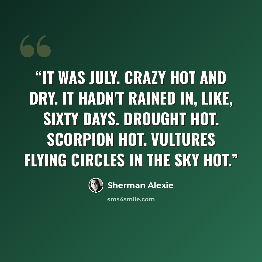 “It was July. Crazy hot and dry. It hadn't rained in, like, sixty days. Drought hot. Scorpion hot. Vultures flying circles in the sky hot.” quote by Sherman Alexie