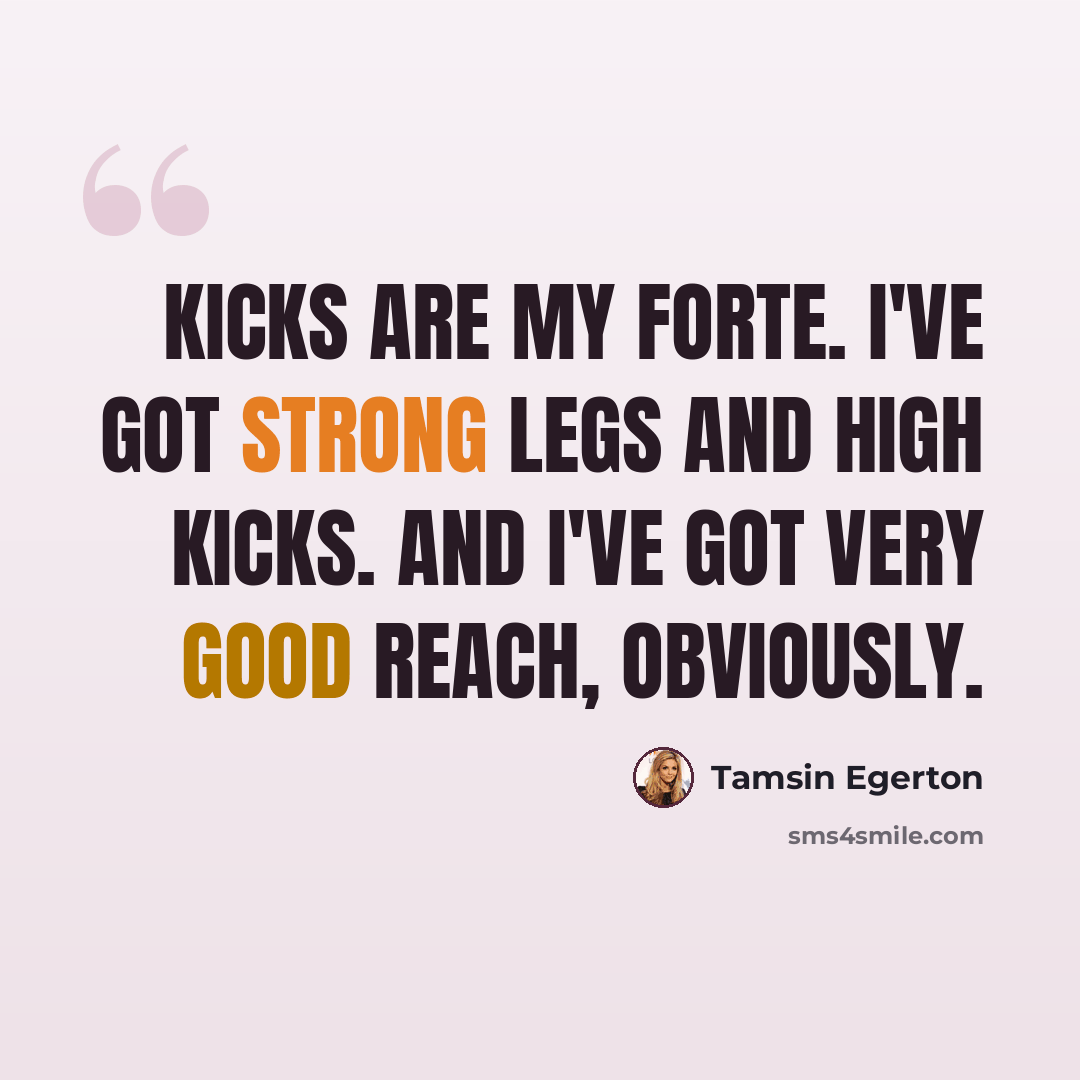 “Kicks are my forte. I've got strong legs and high kicks. And I've got very good reach, obviously.” quote by Tamsin Egerton