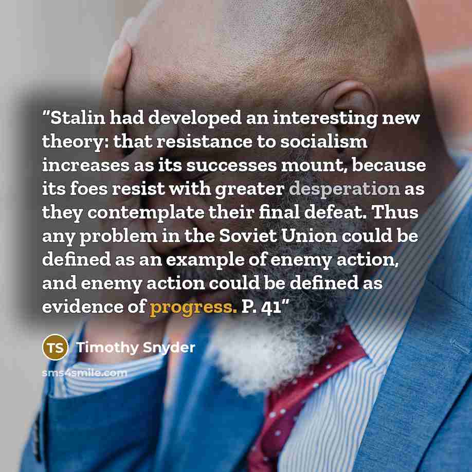 “Stalin had developed an interesting new theory: that resistance to socialism increases as its successes mount, because its foes resist with greater desperation as they contemplate their final defeat. Thus any problem in the Soviet Union could be defined as an example of enemy action, and enemy…” quote by Timothy Snyder