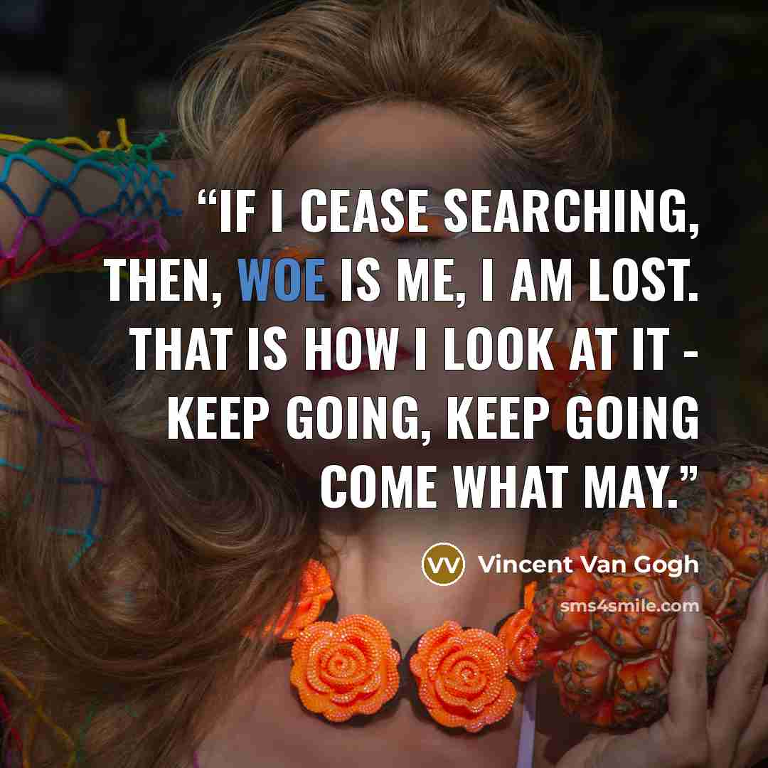 “If I cease searching, then, woe is me, I am lost. That is how I look at it - keep going, keep going come what may.” quote by Vincent van Gogh