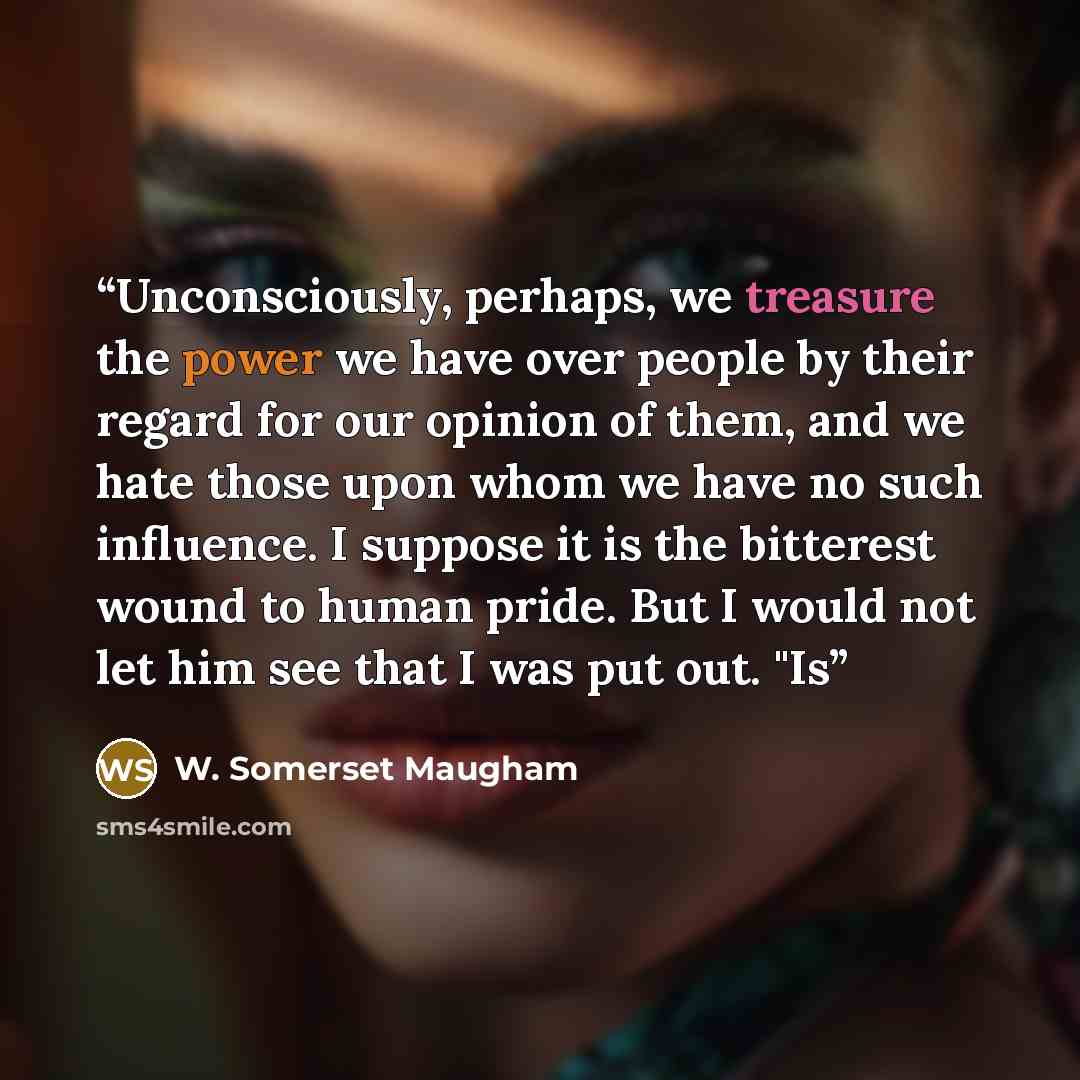 “Unconsciously, perhaps, we treasure the power we have over people by their regard for our opinion of them, and we hate those upon whom we have no such influence. I suppose it is the bitterest wound to human pride. But I would not let him see that I was put out. "Is” quote by W. Somerset Maugham
