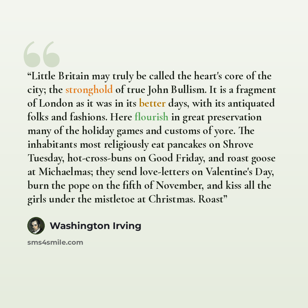 “Little Britain may truly be called the heart's core of the city; the stronghold of true John Bullism. It is a fragment of London as it was in its better days, with its antiquated folks and fashions. Here flourish in great preservation many of the holiday games and customs of yore. The inhabitants…” quote by Washington Irving