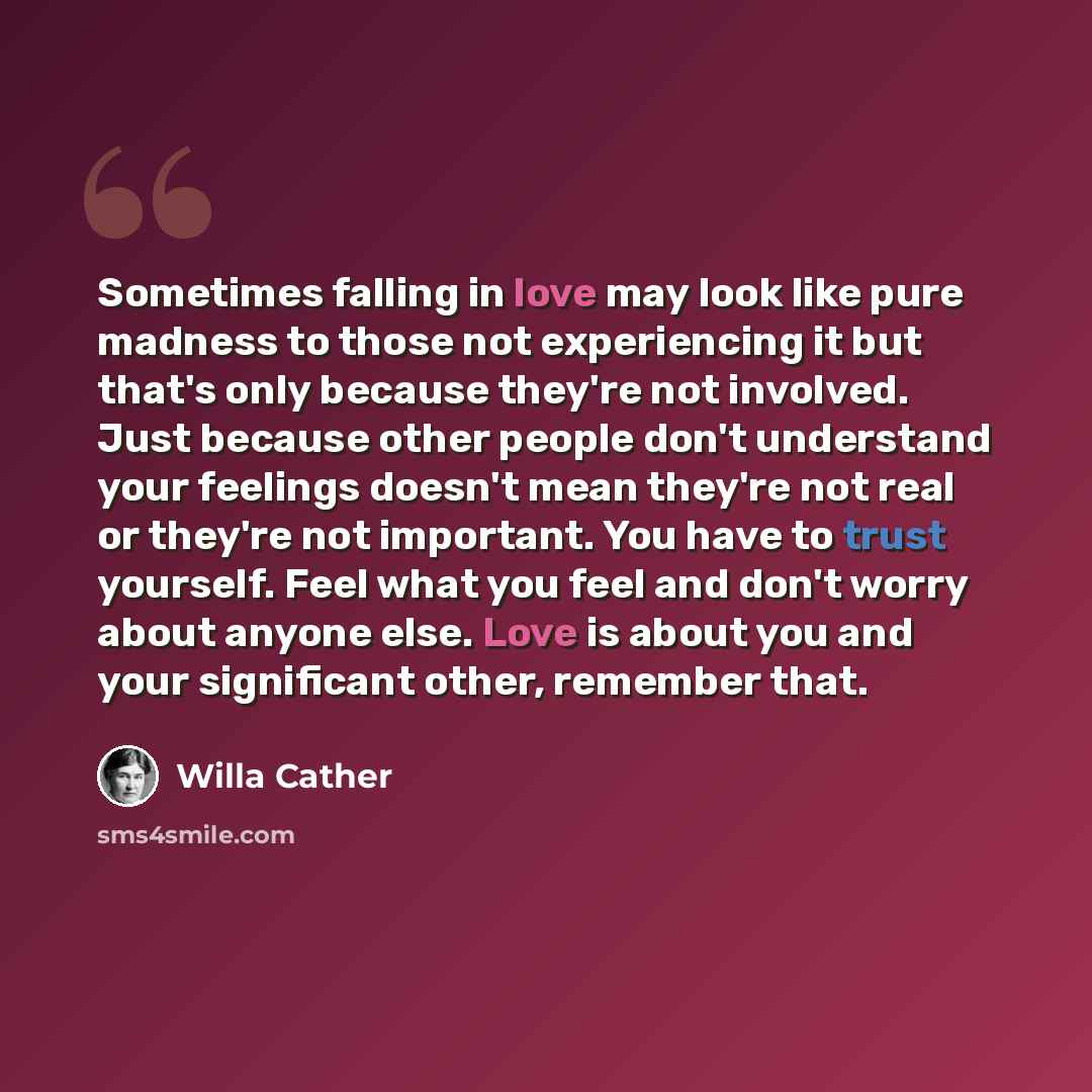 “Sometimes falling in love may look like pure madness to those not experiencing it but that's only because they're not involved. Just because other people don't understand your feelings doesn't mean they're not real or they're not important. You have to trust yourself. Feel what you feel and don't…” quote by Willa Cather