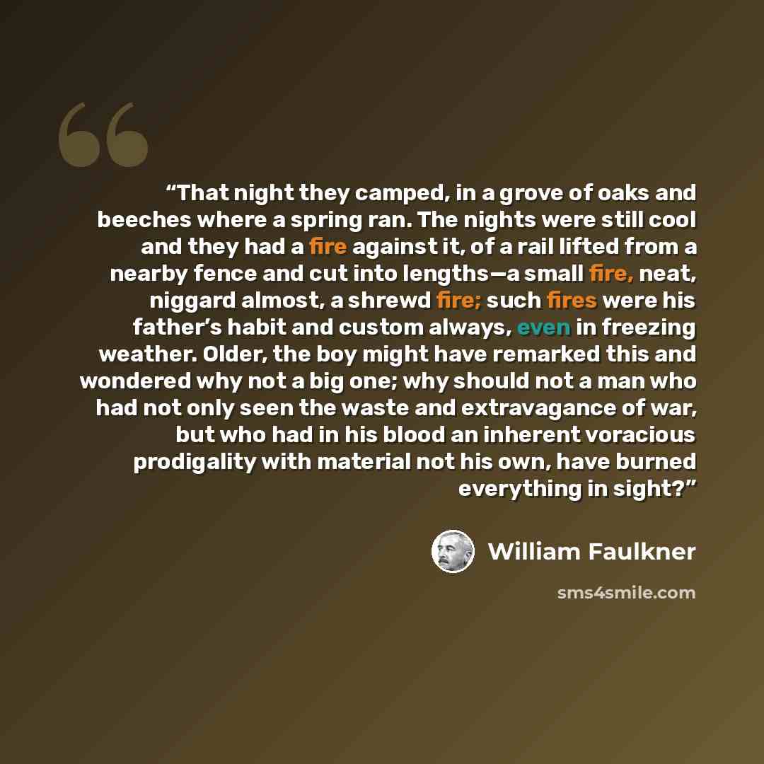 “That night they camped, in a grove of oaks and beeches where a spring ran. The nights were still cool and they had a fire against it, of a rail lifted from a nearby fence and cut into lengths—a small fire, neat, niggard almost, a shrewd fire; such fires were his father’s habit and custom always…” quote by William Faulkner