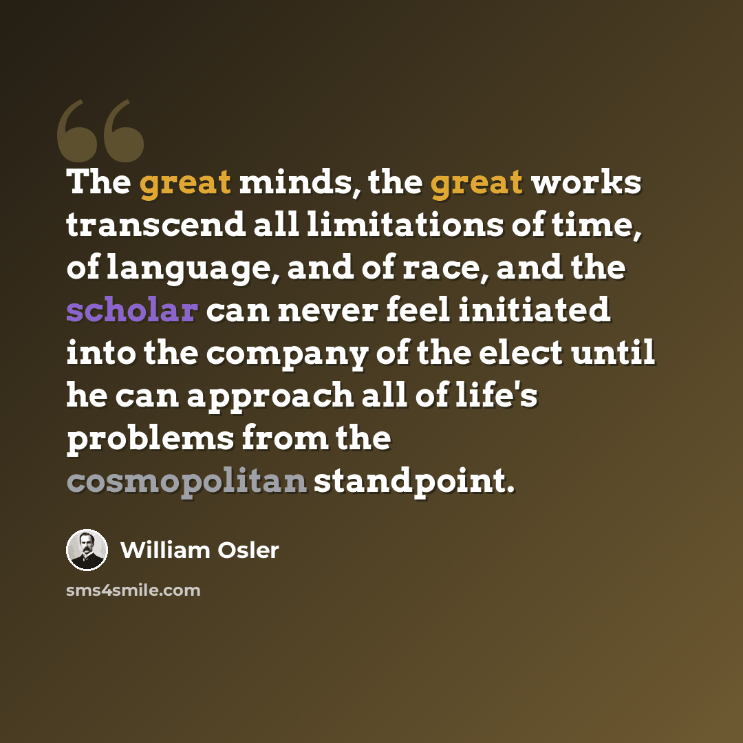 “The great minds, the great works transcend all limitations of time, of language, and of race, and the scholar can never feel initiated into the company of the elect until he can approach all of life's problems from the cosmopolitan standpoint.” quote by William Osler