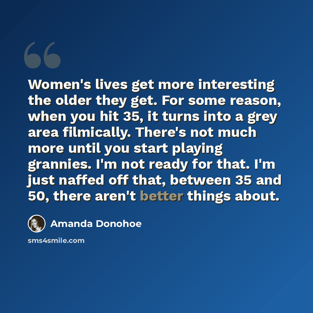 “Women's lives get more interesting the older they get. For some reason, when you hit 35, it turns into a grey area filmically. There's not much more until you start playing grannies. I'm not ready for that. I'm just naffed off that, between 35 and 50, there aren't better things about.” quote by Amanda Donohoe