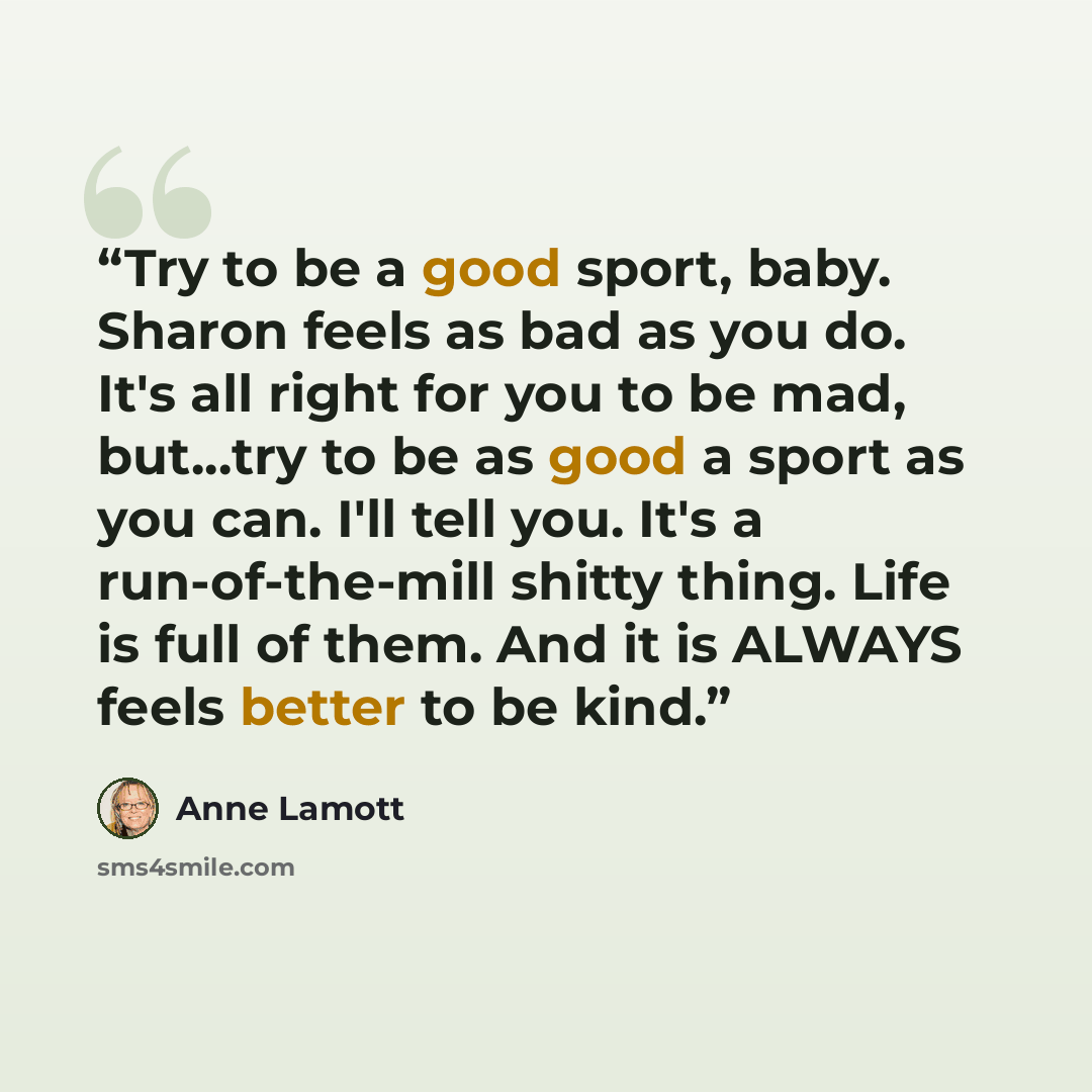 “Try to be a good sport, baby. Sharon feels as bad as you do. It's all right for you to be mad, but...try to be as good a sport as you can. I'll tell you. It's a run-of-the-mill shitty thing. Life is full of them. And it is ALWAYS feels better to be kind.” quote by Anne Lamott