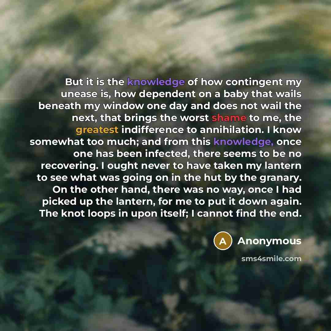 “But it is the knowledge of how contingent my unease is, how dependent on a baby that wails beneath my window one day and does not wail the next, that brings the worst shame to me, the greatest indifference to annihilation. I know somewhat too much; and from this knowledge, once one has been…” quote by Anonymous