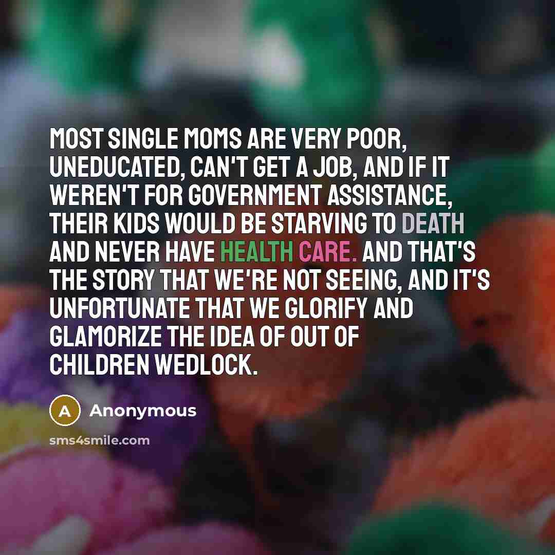 “Most single moms are very poor, uneducated, can't get a job, and if it weren't for government assistance, their kids would be starving to death and never have health care. And that's the story that we're not seeing, and it's unfortunate that we glorify and glamorize the idea of out of children…” quote by Anonymous