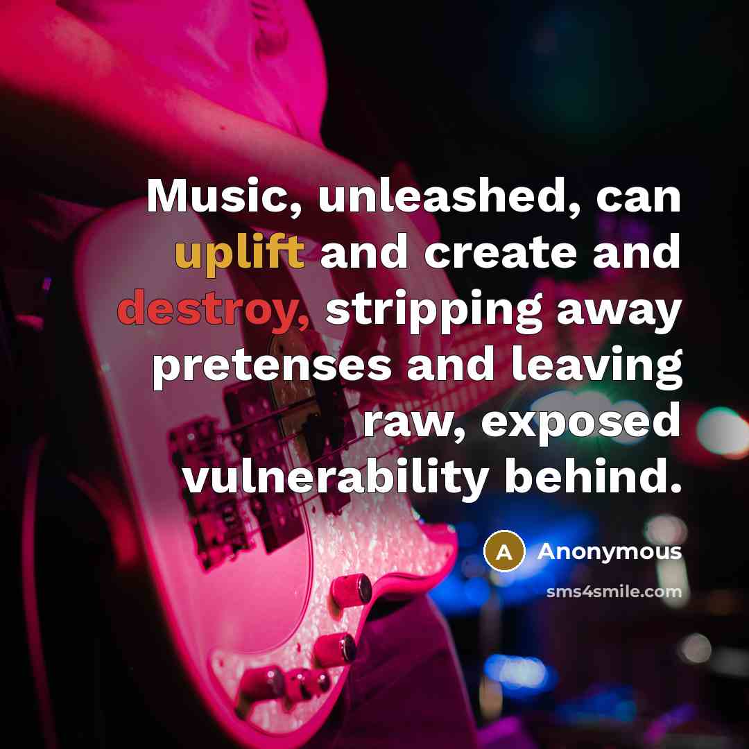 “Music, unleashed, can uplift and create and destroy, stripping away pretenses and leaving raw, exposed vulnerability behind.” quote by Anonymous