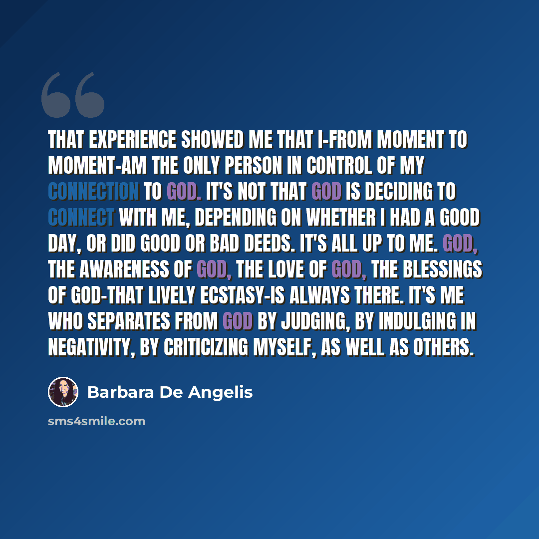 “That experience showed me that I-from moment to moment-am the only person in control of my connection to God. It's not that God is deciding to connect with me, depending on whether I had a good day, or did good or bad deeds. It's all up to me. God, the awareness of God, the love of God, the…” quote by Barbara De Angelis