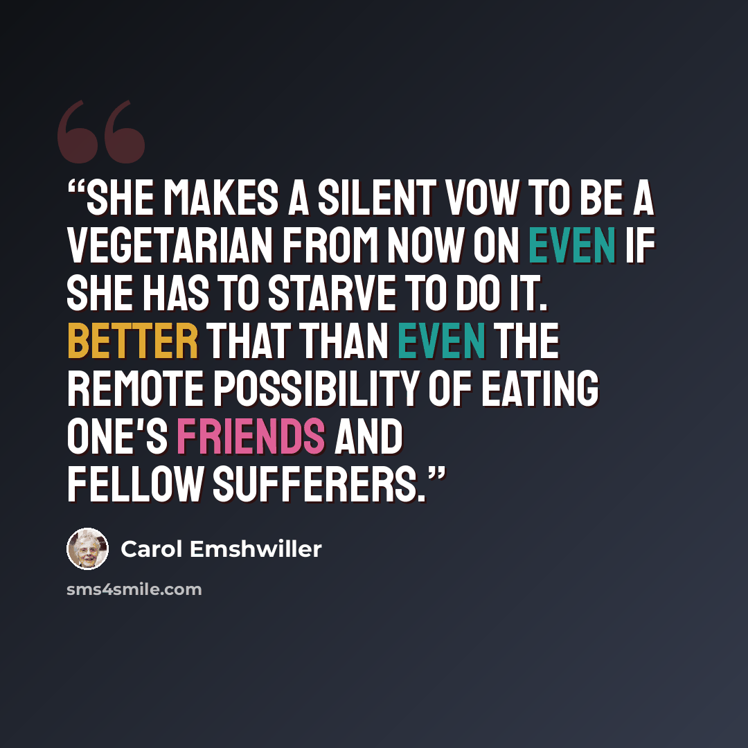 “She makes a silent vow to be a vegetarian from now on even if she has to starve to do it. Better that than even the remote possibility of eating one's friends and fellow sufferers.” quote by Carol Emshwiller