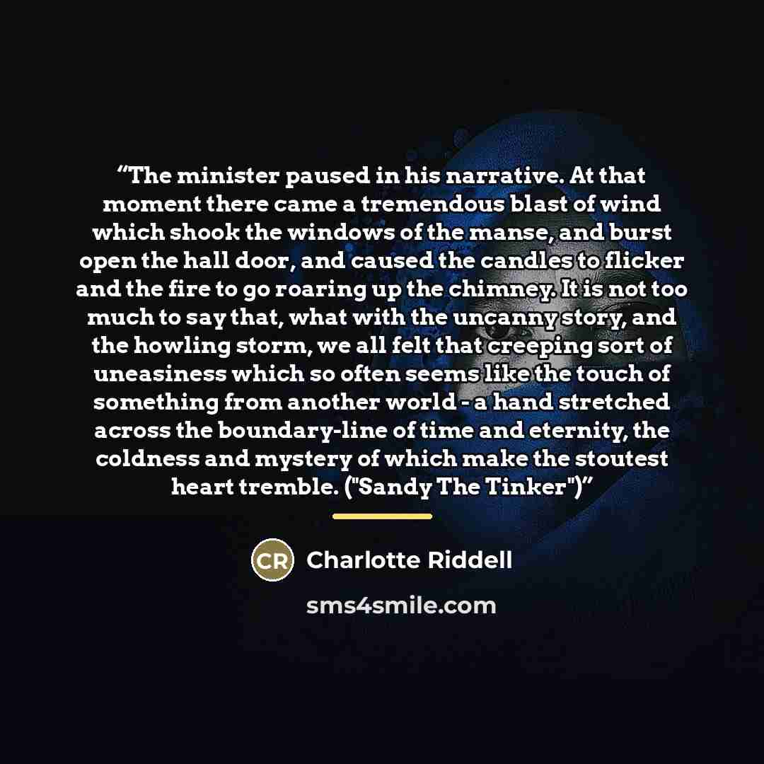 “The minister paused in his narrative. At that moment there came a tremendous blast of wind which shook the windows of the manse, and burst open the hall door, and caused the candles to flicker and the fire to go roaring up the chimney. It is not too much to say that, what with the uncanny story…” quote by Charlotte Riddell
