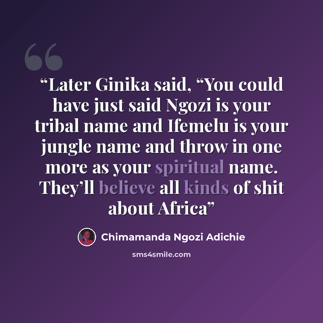 “Later Ginika said, “You could have just said Ngozi is your tribal name and Ifemelu is your jungle name and throw in one more as your spiritual name. They’ll believe all kinds of shit about Africa” quote by Chimamanda Ngozi Adichie
