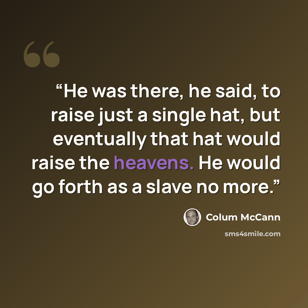 “He was there, he said, to raise just a single hat, but eventually that hat would raise the heavens. He would go forth as a slave no more.” quote by Colum McCann