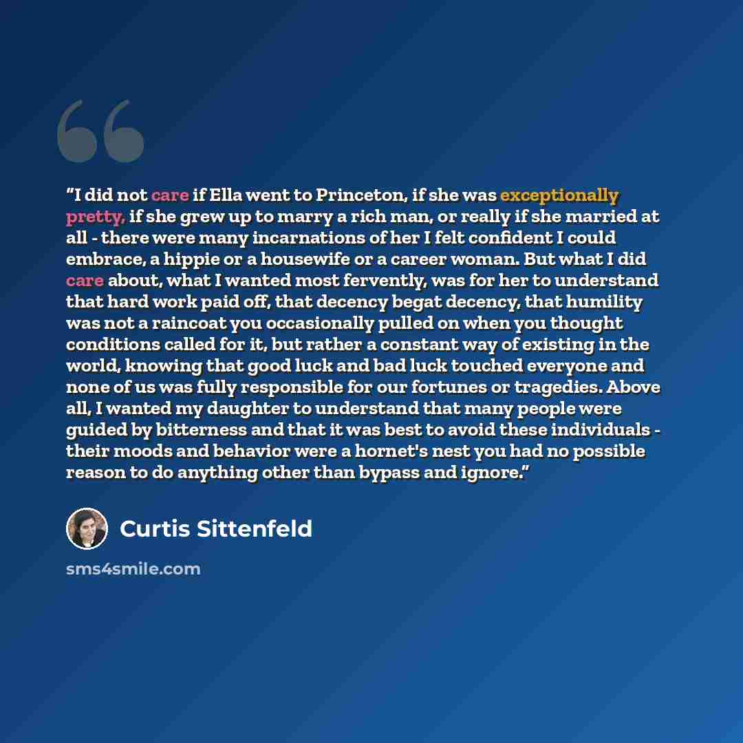 “I did not care if Ella went to Princeton, if she was exceptionally pretty, if she grew up to marry a rich man, or really if she married at all - there were many incarnations of her I felt confident I could embrace, a hippie or a housewife or a career woman. But what I did care about, what I wanted…” quote by Curtis Sittenfeld