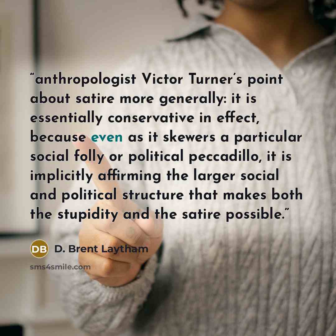 “anthropologist Victor Turner’s point about satire more generally: it is essentially conservative in effect, because even as it skewers a particular social folly or political peccadillo, it is implicitly affirming the larger social and political structure that makes both the stupidity and the…” quote by D. Brent Laytham