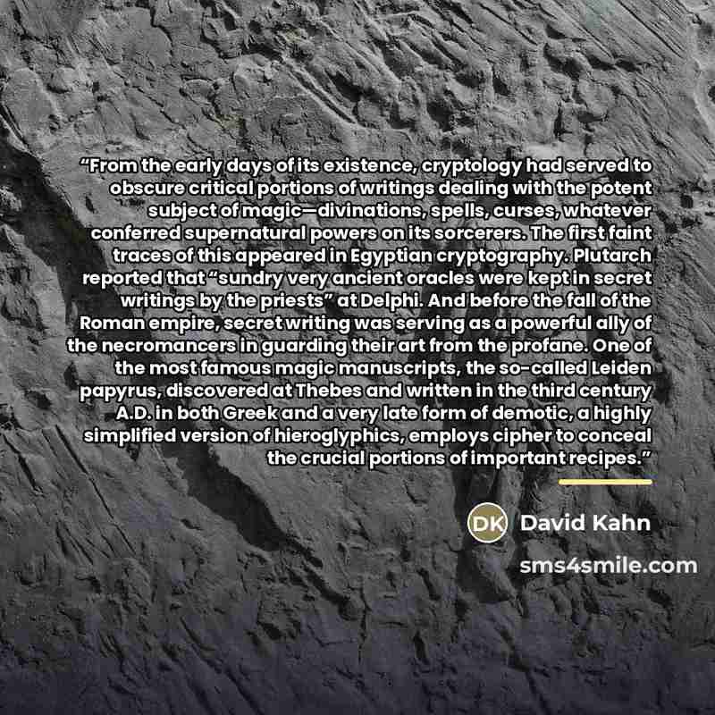 “From the early days of its existence, cryptology had served to obscure critical portions of writings dealing with the potent subject of magic—divinations, spells, curses, whatever conferred supernatural powers on its sorcerers. The first faint traces of this appeared in Egyptian cryptography…” quote by David Kahn