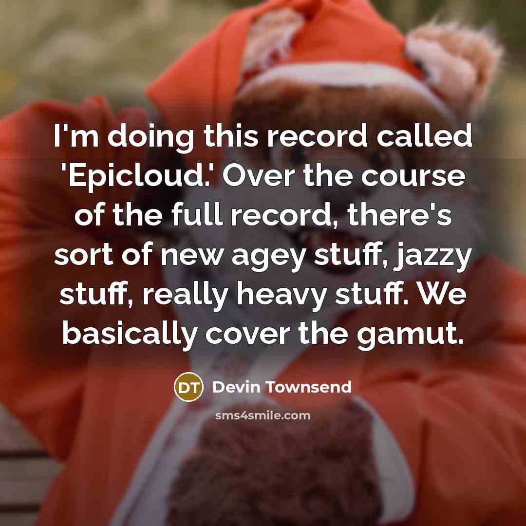 “I'm doing this record called 'Epicloud.' Over the course of the full record, there's sort of new agey stuff, jazzy stuff, really heavy stuff. We basically cover the gamut.” quote by Devin Townsend