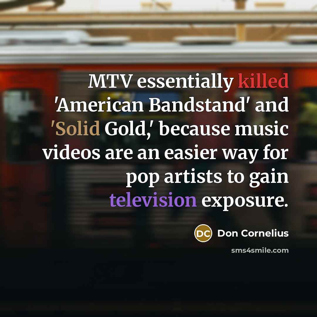 “MTV essentially killed 'American Bandstand' and 'Solid Gold,' because music videos are an easier way for pop artists to gain television exposure.” quote by Don Cornelius