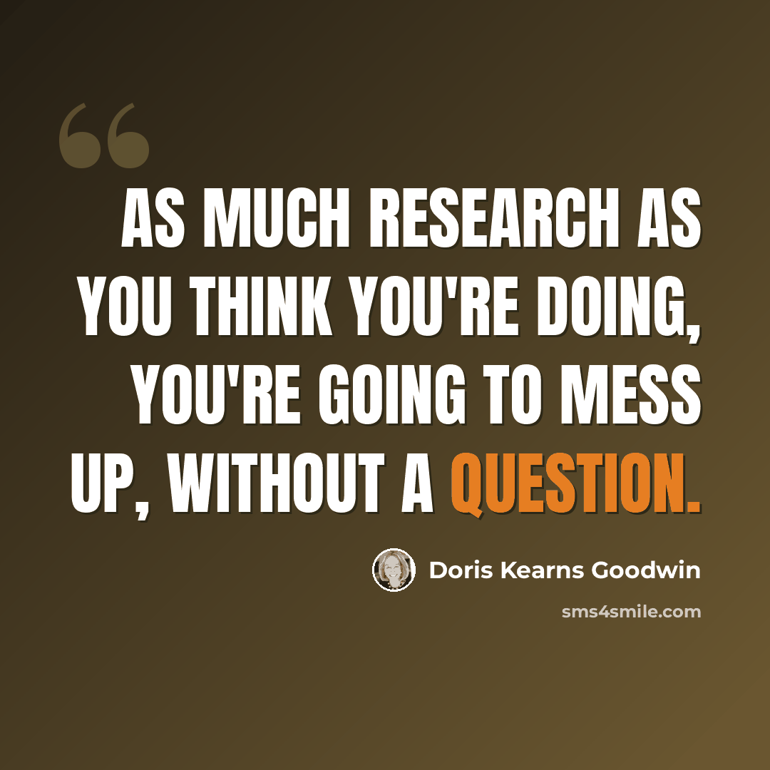 “As much research as you think you're doing, you're going to mess up, without a question.” quote by Doris Kearns Goodwin