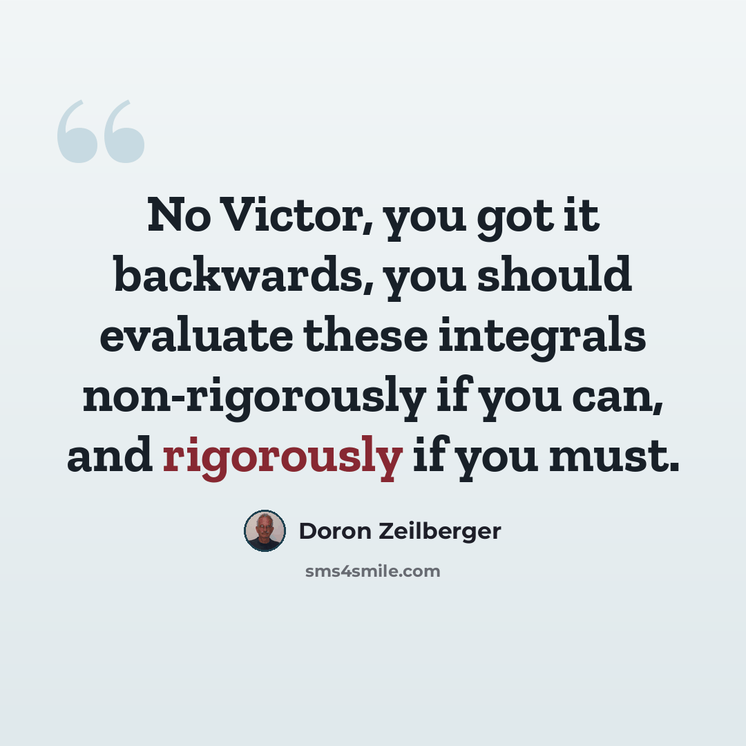 “No Victor, you got it backwards, you should evaluate these integrals non-rigorously if you can, and rigorously if you must.” quote by Doron Zeilberger