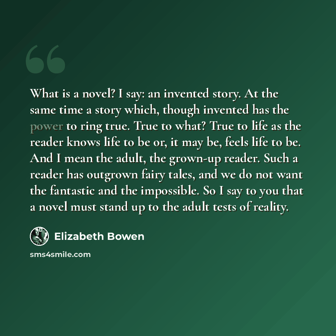 “What is a novel? I say: an invented story. At the same time a story which, though invented has the power to ring true. True to what? True to life as the reader knows life to be or, it may be, feels life to be. And I mean the adult, the grown-up reader. Such a reader has outgrown fairy tales, and…” quote by Elizabeth Bowen