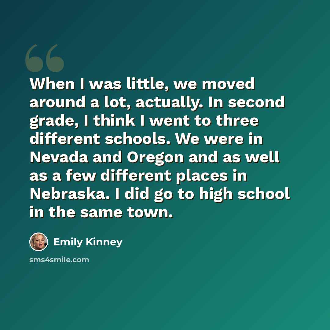 “When I was little, we moved around a lot, actually. In second grade, I think I went to three different schools. We were in Nevada and Oregon and as well as a few different places in Nebraska. I did go to high school in the same town.” quote by Emily Kinney